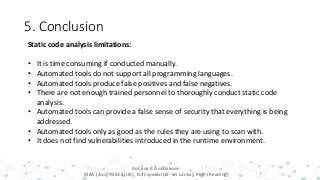 5. Conclusion
19
Rohana K Amarakoon
MBA (Aus), MBCS (UK), B.Sc special (IS- Sri Lanka), PMP (Reading)
Static code analysis limitations:
• It is time consuming if conducted manually.
• Automated tools do not support all programming languages.
• Automated tools produce false positives and false negatives.
• There are not enough trained personnel to thoroughly conduct static code
analysis.
• Automated tools can provide a false sense of security that everything is being
addressed.
• Automated tools only as good as the rules they are using to scan with.
• It does not find vulnerabilities introduced in the runtime environment.
 