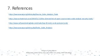 7. References
20
Rohana K Amarakoon
MBA (Aus), MBCS (UK), B.Sc special (IS- Sri Lanka), PMP (Reading)
https://www.owasp.org/index.php/Source_Code_Analysis_Tools
https://www.checkmarx.com/2014/11/13/the-ultimate-list-of-open-source-static-code-analysis-security-tools/
http://www.softwaretestinghelp.com/tools/top-40-static-code-analysis-tools/
https://www.owasp.org/index.php/Static_Code_Analysis
 