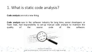 1. What is static code analysis?
Code analysis are not a new thing.
Code analysis was in the software industry for long time, senior developers or
Team lead, had responsibility to set-up manual code analysis to maintain the
quality of the source code of the software.
3
Rohana K Amarakoon
MBA (Aus), MBCS (UK), B.Sc special (IS- Sri Lanka), PMP (Reading)
 