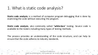 1. What is static code analysis?
Static code analysis, is a method of computer program debugging that is done by
examining the code without executing the program.
Static code analysis, also commonly called "white-box" testing. Source code is
available to the testers including many types of testing methods.
The process provides an understanding of the code structure, and can help to
ensure that the code adheres to industry standards.
4
Rohana K Amarakoon
MBA (Aus), MBCS (UK), B.Sc special (IS- Sri Lanka), PMP (Reading)
 