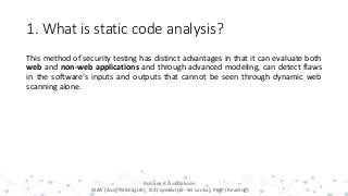 1. What is static code analysis?
This method of security testing has distinct advantages in that it can evaluate both
web and non-web applications and through advanced modeling, can detect flaws
in the software’s inputs and outputs that cannot be seen through dynamic web
scanning alone.
5
Rohana K Amarakoon
MBA (Aus), MBCS (UK), B.Sc special (IS- Sri Lanka), PMP (Reading)
 