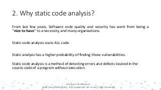 2. Why static code analysis?
From last few years, Software code quality and security has went from being a
“nice to have” to a necessity, and many organizations.
Static code analysis scans ALL code.
Static analysis has a higher probability of finding those vulnerabilities.
Static code analysis is a method of detecting errors and defects located in the
source code of a program without execution.
7
Rohana K Amarakoon
MBA (Aus), MBCS (UK), B.Sc special (IS- Sri Lanka), PMP (Reading)
 