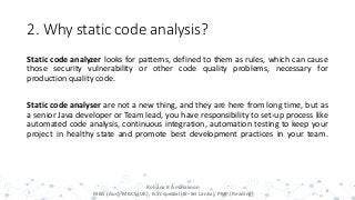 2. Why static code analysis?
Static code analyzer looks for patterns, defined to them as rules, which can cause
those security vulnerability or other code quality problems, necessary for
production quality code.
Static code analyser are not a new thing, and they are here from long time, but as
a senior Java developer or Team lead, you have responsibility to set-up process like
automated code analysis, continuous integration, automation testing to keep your
project in healthy state and promote best development practices in your team.
8
Rohana K Amarakoon
MBA (Aus), MBCS (UK), B.Sc special (IS- Sri Lanka), PMP (Reading)
 