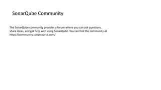 SonarQube Community
The SonarQube community provides a forum where you can ask questions,
share ideas, and get help with using SonarQube. You can find the community at
https://community.sonarsource.com/
 