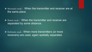  Monostatic mode : When the transmitter and receiver are at
the same place.
 Bistatic mode : When the transmitter and receiver are
separated by some distance.
 Multistatic mode : When more transmitters (or more
receivers) are used, again spatially separated.
 