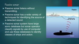 Passive sonar
 Passive sonar listens without
transmitting.
 Passive sonar has a wide variety of
techniques for identifying the source of
a detected sound.
 Passive sonar system have large
sonic database but sonar operator
classify signals by use of computer
and use these databases to identify
classes of ships and action.
 