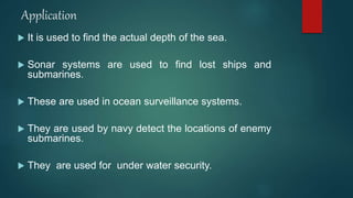 Application
 It is used to find the actual depth of the sea.
 Sonar systems are used to find lost ships and
submarines.
 These are used in ocean surveillance systems.
 They are used by navy detect the locations of enemy
submarines.
 They are used for under water security.
 