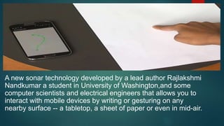 A new sonar technology developed by a lead author Rajlakshmi
Nandkumar a student in University of Washington,and some
computer scientists and electrical engineers that allows you to
interact with mobile devices by writing or gesturing on any
nearby surface -- a tabletop, a sheet of paper or even in mid-air.
 