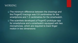 WORKING
 The minimum difference between the drawings and
the FingerIO tracings was 0.8 centimetres for the
smartphone and 1.2 centimetres for the smartwatch.
 The scientists developed a FingerIO prototype app
for smartphone and a smartwatch equipped with two
microphones, which are required to track finger
motion in two dimensions
 