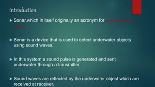 introduction
 Sonar,which in itself originally an acronym for sound navigation &
ranging.
 Sonar is a device that is used to detect underwater objects
using sound waves.
 In this system a sound pulse is generated and sent
underwater through a transmitter.
 Sound waves are reflected by the underwater object which are
received at receiver.
 