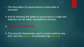  The time taken by sound wave to come back is
recorded.
 And by knowing the speed of sound wave in water the
distance can be easily calculated by formula.
 Distance = speed x time
 The acoustic frequencies used in sonar systems vary
from very low (infrasonic) to extremely high (ultrasonic).
 