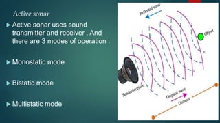 Active sonar
 Active sonar uses sound
transmitter and receiver . And
there are 3 modes of operation :
 Monostatic mode
 Bistatic mode
 Multistatic mode
 