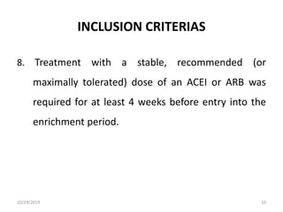 INCLUSION CRITERIAS
8. Treatment with a stable, recommended (or
maximally tolerated) dose of an ACEI or ARB was
required for at least 4 weeks before entry into the
enrichment period.
10/29/2019 10
 
