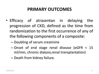 PRIMARY OUTCOMES
• Efficacy of atrasentan in delaying the
progression of CKD, defined as the time from
randomization to the first occurrence of any of
the following components of a composite:
– Doubling of serum creatinine
– Onset of end stage renal disease (eGFR < 15
ml/min, chronic dialysis,renal transplantation)
– Death from kidney failure.
10/29/2019 17
 