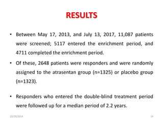 RESULTS
• Between May 17, 2013, and July 13, 2017, 11,087 patients
were screened; 5117 entered the enrichment period, and
4711 completed the enrichment period.
• Of these, 2648 patients were responders and were randomly
assigned to the atrasentan group (n=1325) or placebo group
(n=1323).
• Responders who entered the double-blind treatment period
were followed up for a median period of 2.2 years.
10/29/2019 19
 