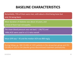 BASELINE CHARACTERISTICS
Remarkably, 75% of them were men, with about a third being Asian but
only 5% being black.
Mean duration of diabetes was about 16 years, and
a third of them had retinopathy.
The mean blood pressure was not bad (~ 136/75) and
ARBs:ACEi were used in a 2:1 ratio overall.
Mean GFR was ~ 45 and the median ACR was 800 mg/g.
During follow-up, 260 (19.6%) of 1325 patients in the atrasentan group and 251
(19.0%) of 1323 in the placebo group discontinued treatment prematurely.
10/29/2019 20
 