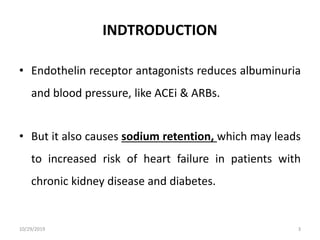 INDTRODUCTION
• Endothelin receptor antagonists reduces albuminuria
and blood pressure, like ACEi & ARBs.
• But it also causes sodium retention, which may leads
to increased risk of heart failure in patients with
chronic kidney disease and diabetes.
10/29/2019 3
 