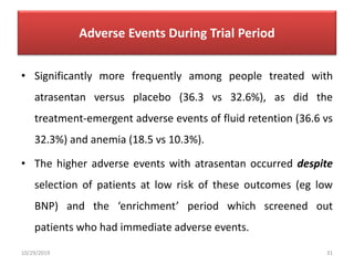 Adverse Events During Trial Period
• Significantly more frequently among people treated with
atrasentan versus placebo (36.3 vs 32.6%), as did the
treatment-emergent adverse events of fluid retention (36.6 vs
32.3%) and anemia (18.5 vs 10.3%).
• The higher adverse events with atrasentan occurred despite
selection of patients at low risk of these outcomes (eg low
BNP) and the ‘enrichment’ period which screened out
patients who had immediate adverse events.
10/29/2019 31
 