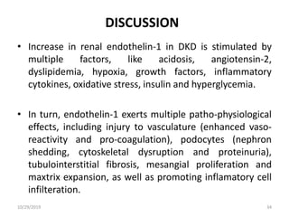 DISCUSSION
• Increase in renal endothelin-1 in DKD is stimulated by
multiple factors, like acidosis, angiotensin-2,
dyslipidemia, hypoxia, growth factors, inflammatory
cytokines, oxidative stress, insulin and hyperglycemia.
• In turn, endothelin-1 exerts multiple patho-physiological
effects, including injury to vasculature (enhanced vaso-
reactivity and pro-coagulation), podocytes (nephron
shedding, cytoskeletal dysruption and proteinuria),
tubulointerstitial fibrosis, mesangial proliferation and
maxtrix expansion, as well as promoting inflamatory cell
infilteration.
10/29/2019 34
 