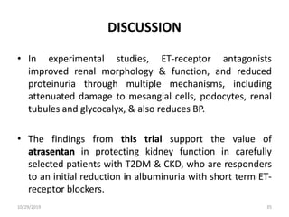 DISCUSSION
• In experimental studies, ET-receptor antagonists
improved renal morphology & function, and reduced
proteinuria through multiple mechanisms, including
attenuated damage to mesangial cells, podocytes, renal
tubules and glycocalyx, & also reduces BP.
• The findings from this trial support the value of
atrasentan in protecting kidney function in carefully
selected patients with T2DM & CKD, who are responders
to an initial reduction in albuminuria with short term ET-
receptor blockers.
10/29/2019 35
 