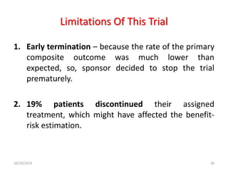 Limitations Of This Trial
1. Early termination – because the rate of the primary
composite outcome was much lower than
expected, so, sponsor decided to stop the trial
prematurely.
2. 19% patients discontinued their assigned
treatment, which might have affected the benefit-
risk estimation.
10/29/2019 36
 