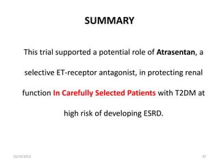 SUMMARY
This trial supported a potential role of Atrasentan, a
selective ET-receptor antagonist, in protecting renal
function In Carefully Selected Patients with T2DM at
high risk of developing ESRD.
10/29/2019 37
 