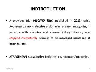 INDTRODUCTION
• A previous trial (ASCEND Trial, published in 2012) using
Avosentan, a non-selective endothelin receptor antagonist, in
patients with diabetes and chronic kidney disease, was
Stopped Prematurely because of an increased incidence of
heart failure.
• ATRASENTAN is a selective Endothelin-A receptor Antagonist.
10/29/2019 4
 