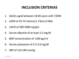 INCLUSION CRITERIAS
1. Adults aged between 18-85 years with T2DM
2. eGFR of 25-75 ml/min/1.73m2 of BSA
3. UACR of 300-5000 mg/gm
4. Serum albumin of at least 2.5 mg/dl
5. BNP concentration of <200 pg/ml
6. Serum potassium of 3.5-5.0 mg/dl
7. SBP of 110-180 mmHg
10/29/2019 9
 