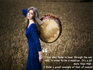 You don’t have to hear through the ear only, in order to be a musician. It’s a lot more than that. I think a great example of that of course is Beethoven. His greatest music was written after he began losing his hearing . “ 