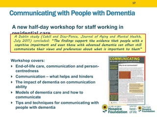17
Workshop covers:
 End-of-life care, communication and person-
centredness
 Communication – what helps and hinders
 The impact of dementia on communication
ability
 Models of dementia care and how to
communicate
 Tips and techniques for communicating with
people with dementia
Communicating with People with Dementia
A new half-day workshop for staff working in
residential care
A Dublin study (Cahill and Diaz-Ponce, Journal of Aging and Mental Health,
July 2011) concluded: “The findings support the evidence that people with a
cognitive impairment and even those with advanced dementia can often still
communicate their views and preferences about what is important to them”
 