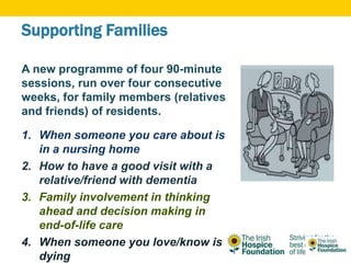Supporting Families
A new programme of four 90-minute
sessions, run over four consecutive
weeks, for family members (relatives
and friends) of residents.
1. When someone you care about is
in a nursing home
2. How to have a good visit with a
relative/friend with dementia
3. Family involvement in thinking
ahead and decision making in
end-of-life care
4. When someone you love/know is
dying
 
