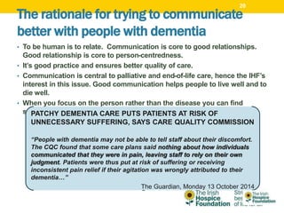 The rationale for trying to communicate
better with people with dementia
• To be human is to relate. Communication is core to good relationships.
Good relationship is core to person-centredness.
• It’s good practice and ensures better quality of care.
• Communication is central to palliative and end-of-life care, hence the IHF’s
interest in this issue. Good communication helps people to live well and to
die well.
• When you focus on the person rather than the disease you can find
strengths ,abilities and a historyPATCHY DEMENTIA CARE PUTS PATIENTS AT RISK OF
UNNECESSARY SUFFERING, SAYS CARE QUALITY COMMISSION
“People with dementia may not be able to tell staff about their discomfort.
The CQC found that some care plans said nothing about how individuals
communicated that they were in pain, leaving staff to rely on their own
judgment. Patients were thus put at risk of suffering or receiving
inconsistent pain relief if their agitation was wrongly attributed to their
dementia…”
The Guardian, Monday 13 October 2014
20
 