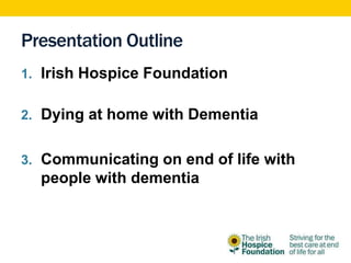 Presentation Outline
1. Irish Hospice Foundation
2. Dying at home with Dementia
3. Communicating on end of life with
people with dementia
 