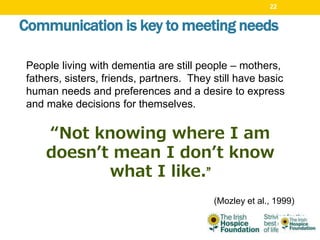 Communication is key to meeting needs
People living with dementia are still people – mothers,
fathers, sisters, friends, partners. They still have basic
human needs and preferences and a desire to express
and make decisions for themselves.
“Not knowing where I am
doesn’t mean I don’t know
what I like.”
(Mozley et al., 1999)
22
 