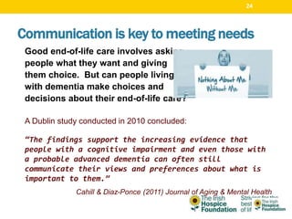 Good end-of-life care involves asking
people what they want and giving
them choice. But can people living
with dementia make choices and
decisions about their end-of-life care?
A Dublin study conducted in 2010 concluded:
“The findings support the increasing evidence that
people with a cognitive impairment and even those with
a probable advanced dementia can often still
communicate their views and preferences about what is
important to them.”
Cahill & Diaz-Ponce (2011) Journal of Aging & Mental Health
Communication is key to meeting needs
24
 