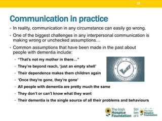 Communication in practice
• In reality, communication in any circumstance can easily go wrong.
• One of the biggest challenges in any interpersonal communication is
making wrong or unchecked assumptions…
• Common assumptions that have been made in the past about
people with dementia include:
• “That’s not my mother in there…”
• They’re beyond reach, ‘just an empty shell’
• Their dependence makes them children again
• ‘Once they’re gone, they’re gone’
• All people with dementia are pretty much the same
• They don’t or can’t know what they want
• Their dementia is the single source of all their problems and behaviours
25
 