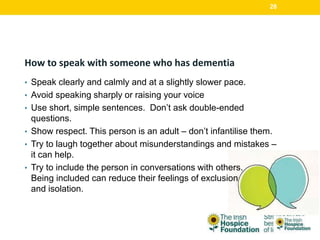 How to speak with someone who has dementia
• Speak clearly and calmly and at a slightly slower pace.
• Avoid speaking sharply or raising your voice
• Use short, simple sentences. Don’t ask double-ended
questions.
• Show respect. This person is an adult – don’t infantilise them.
• Try to laugh together about misunderstandings and mistakes –
it can help.
• Try to include the person in conversations with others.
Being included can reduce their feelings of exclusion
and isolation.
28
 