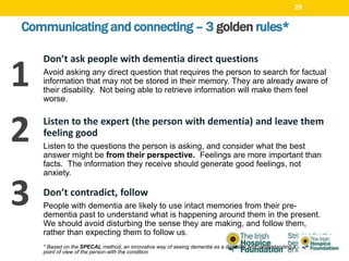 Communicating and connecting – 3 golden rules*
Don’t ask people with dementia direct questions
Avoid asking any direct question that requires the person to search for factual
information that may not be stored in their memory. They are already aware of
their disability. Not being able to retrieve information will make them feel
worse.
Listen to the expert (the person with dementia) and leave them
feeling good
Listen to the questions the person is asking, and consider what the best
answer might be from their perspective. Feelings are more important than
facts. The information they receive should generate good feelings, not
anxiety.
Don’t contradict, follow
People with dementia are likely to use intact memories from their pre-
dementia past to understand what is happening around them in the present.
We should avoid disturbing the sense they are making, and follow them,
rather than expecting them to follow us.
* Based on the SPECAL method, an innovative way of seeing dementia as a disability and understanding it from the
point of view of the person with the condition
1
2
3
29
 