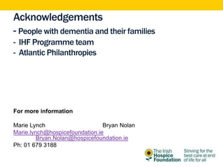 Acknowledgements
- People with dementia and their families
- IHF Programme team
- Atlantic Philanthropies
For more information
Marie Lynch Bryan Nolan
Marie.lynch@hospicefoundation.ie
Bryan.Nolan@hospicefoundation.ie
Ph: 01 679 3188
 