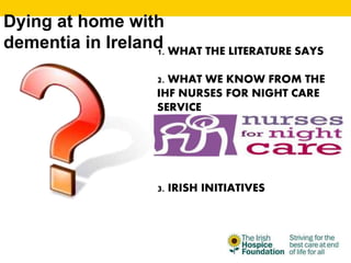Dying at home with
dementia in Ireland1. WHAT THE LITERATURE SAYS
2. WHAT WE KNOW FROM THE
IHF NURSES FOR NIGHT CARE
SERVICE
3. IRISH INITIATIVES
 