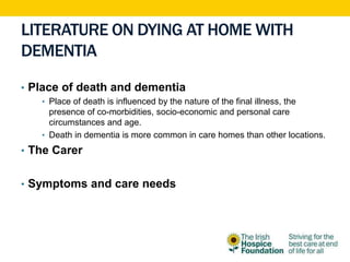 LITERATURE ON DYING AT HOME WITH
DEMENTIA
• Place of death and dementia
• Place of death is influenced by the nature of the final illness, the
presence of co-morbidities, socio-economic and personal care
circumstances and age.
• Death in dementia is more common in care homes than other locations.
• The Carer
• Symptoms and care needs
 