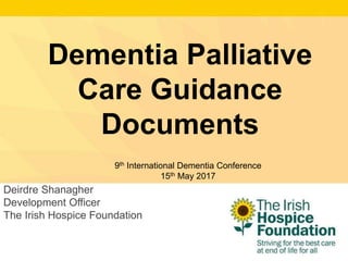 Deirdre Shanagher
Development Officer
The Irish Hospice Foundation
Dementia Palliative
Care Guidance
Documents
9th International Dementia Conference
15th May 2017
 