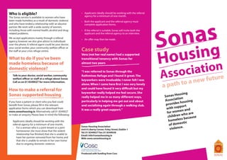 Who is eligible?                                         - 	 Applicants ideally should be working with the referral
                                                             agency for a minimum of one month.
The Sonas service is available to women who have
been made homeless as a result of domestic violence      - 	 Both the applicant and the referral agency must




                                                                                                                           as
and who have ended a relationship with an abusive            complete application forms.




                                                                                                                       Son
partner. We work with a wide variety of women,
including those with mental health, alcohol and drug-    - 	 If the referral is suitable, Sonas will invite both the
related problems.                                            applicant and the referral agency to an interview.
We accept applications mainly through a referral         - 	 An offer may then be made.
agency, however we also give advice to individuals




                                                                                                                           sing
over the phone. A referral agent could be your doctor,
your social worker, your community welfare officer or
                                                         Case study

                                                                                                                       Hou
the staff at your crisis refuge centre.
                                                         Vera (not her real name) had a supported
What to do if you’ve been                                transitional tenancy with Sonas for 		



                                                                                                                             iatioun
made homeless because of                                 almost two years



                                                                                                                        ssoc
domestic violence?
- 	 Talk to your doctor, social worker, community
    welfare officer or staff at a refuge about Sonas
                                                         “I was referred to Sonas through the
                                                         Rathmines Refuge and I found it great. The
                                                         keyworkers were invaluable; I never felt I was
                                                                                                                       A           re
                                                                                                                              to a new
                                                                                                                                       fu       t
                                                                                                                       a path
- 	 Call us on 01 8349027 for more information.
                                                         alone. When I came here first I was very lonely
                                                         and could have found it very difficult but my
How to make a referral for
                                                         keyworker really helped me feel secure. She
Sonas supported housing                                                                                                         ousing
                                                         really helped me in so many different ways,                   Sonas H n
                                                                                                                                 io
                                                         particularly in helping me get out and about                  Associat ousing
If you have a patient or client who you feel could                                                                               sh
benefit from Sonas, please fill in the relevant          and socialising again through a walking club.                  provide
                                                                                                                                  port
application forms which you can download from
                                                         It was a really great support.”                                with sup and
                                                                                                                                  en
www.sonashousing.ie. Alternatively call 01 8349027                                                                       for wom ho are
                                                                                                                                    w
                                                                                                                          children
to make an enquiry. Please bear in mind the following:
                                                                                                                                      because
- 	 Applicants ideally should be working with the                                                                         h omeless
                                                                                                                                    stic
    referral agency for a minimum of one month.                                                                            of dome
                                                                                                                                    .
                                                                                                                           violence
	 - 	 For a woman who is a joint tenant or a joint       Sonas Housing Association
                                                         Unit 8 Liberty Corner, Foley Street, Dublin 1
		 homeowner she must show that the violent
                                                         Tel: 01 8349027 Fax: 01 8349028					
		 relationship has finished; that she is unable to 	    Email: info@sonashousing.ie
    	 have her partner removed from her home; and 	      Web: www.sonashousing.ie
    	 that she is unable to remain in her own home 	
    	 due to ongoing domestic violence.


                                                         Produced with funding from Cosc
 