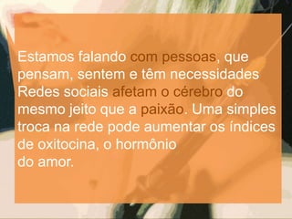 Estamos falando com pessoas, que
pensam, sentem e têm necessidades
Redes sociais afetam o cérebro do
mesmo jeito que a paixão. Uma simples
troca na rede pode aumentar os índices
de oxitocina, o hormônio
do amor.
 