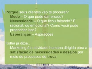 Porque seus clientes vão te procurar?
  Medo – O que pode dar errado?
  Necessidade – O que ficou faltando? É
  racional, ou emocional? Como você pode
  preencher isso?
  Esperanças – Aspirações

Kotler já dizia..
  Marketing é a atividade humana dirigida para a
  satisfação de necessidades e desejos por
  meio de processos de troca
 