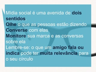 Mídia social é uma avenida de dois
sentidos.
Olhe o que as pessoas estão dizendo
Converse com elas
Monitore sua marca e as conversas
sobre ela
Lembre-se: o que um amigo fala ou
indica pode ter muita relevância para
o seu círculo
 