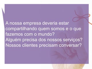 A nossa empresa deveria estar
compartilhando quem somos e o que
fazemos com o mundo?
Alguém precisa dos nossos serviços?
Nossos clientes precisam conversar?
 