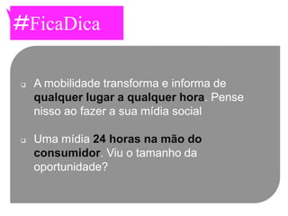 #FicaDica

   A mobilidade transforma e informa de
    qualquer lugar a qualquer hora. Pense
    nisso ao fazer a sua mídia social

   Uma mídia 24 horas na mão do
    consumidor. Viu o tamanho da
    oportunidade?
 