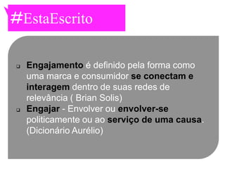 #EstaEscrito

   Engajamento é definido pela forma como
    uma marca e consumidor se conectam e
    interagem dentro de suas redes de
    relevância ( Brian Solis)
   Engajar - Envolver ou envolver-se
    politicamente ou ao serviço de uma causa.
    (Dicionário Aurélio)
 