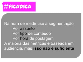#FicaDica

Na hora de medir use a segmentação
    Por assunto
    Por tipo de conteúdo
    Por hora de postagem
A maioria das métricas é baseada em
audiência, mas isso não é suficiente
 